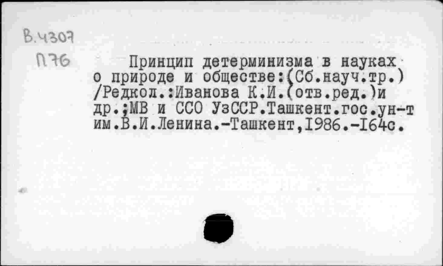 ﻿Е>.чг<я
ПЧ6 Принцип детерминизма в науках о природе и обществе:(Об.науч.тр.) /Редкой.^Иванова К.И.(отв.ред.)и др.;МВ и ССО УзССР.Ташкент.гос.ун-т им.В.И.Ленина.-Ташкент,1986.-164с.